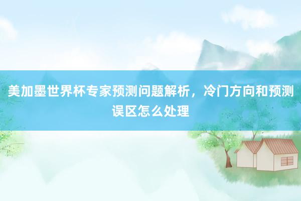 美加墨世界杯专家预测问题解析，冷门方向和预测误区怎么处理